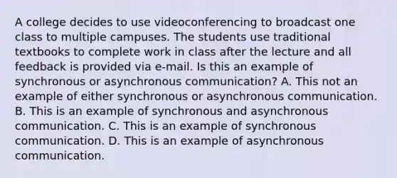 A college decides to use videoconferencing to broadcast one class to multiple campuses. The students use traditional textbooks to complete work in class after the lecture and all feedback is provided via e-mail. Is this an example of synchronous or asynchronous communication? A. This not an example of either synchronous or asynchronous communication. B. This is an example of synchronous and asynchronous communication. C. This is an example of synchronous communication. D. This is an example of asynchronous communication.