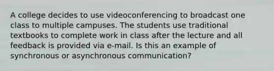 A college decides to use videoconferencing to broadcast one class to multiple campuses. The students use traditional textbooks to complete work in class after the lecture and all feedback is provided via e-mail. Is this an example of synchronous or asynchronous communication?