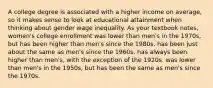 A college degree is associated with a higher income on average, so it makes sense to look at educational attainment when thinking about gender wage inequality. As your textbook notes, women's college enrollment was lower than men's in the 1970s, but has been higher than men's since the 1980s. has been just about the same as men's since the 1960s. has always been higher than men's, with the exception of the 1920s. was lower than men's in the 1950s, but has been the same as men's since the 1970s.