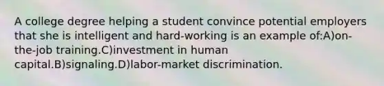 A college degree helping a student convince potential employers that she is intelligent and hard-working is an example of:A)on-the-job training.C)investment in human capital.B)signaling.D)labor-market discrimination.