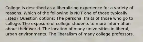 College is described as a liberalizing experience for a variety of reasons. Which of the following is NOT one of those typically listed? Question options: The personal traits of those who go to college. The exposure of college students to more information about their world. The location of many universities in liberal, urban environments. The liberalism of many college professors.