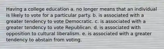 Having a college education a. no longer means that an individual is likely to vote for a particular party. b. is associated with a greater tendency to vote Democratic. c. is associated with a greater tendency to vote Republican. d. is associated with opposition to cultural liberalism. e. is associated with a greater tendency to abstain from voting.