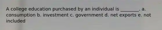 A college education purchased by an individual is ________. a. consumption b. investment c. government d. net exports e. not included