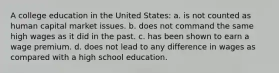 A college education in the United States: a. is not counted as human capital market issues. b. does not command the same high wages as it did in the past. c. has been shown to earn a wage premium. d. does not lead to any difference in wages as compared with a high school education.