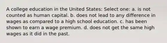 A college education in the United States: Select one: a. is not counted as human capital. b. does not lead to any difference in wages as compared to a high school education. c. has been shown to earn a wage premium. d. does not get the same high wages as it did in the past.