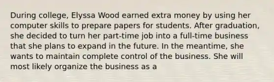 During college, Elyssa Wood earned extra money by using her computer skills to prepare papers for students. After graduation, she decided to turn her part-time job into a full-time business that she plans to expand in the future. In the meantime, she wants to maintain complete control of the business. She will most likely organize the business as a