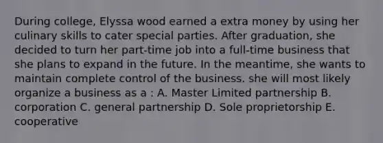 During college, Elyssa wood earned a extra money by using her culinary skills to cater special parties. After graduation, she decided to turn her part-time job into a full-time business that she plans to expand in the future. In the meantime, she wants to maintain complete control of the business. she will most likely organize a business as a : A. Master Limited partnership B. corporation C. general partnership D. Sole proprietorship E. cooperative