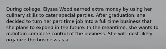 During college, Elyssa Wood earned extra money by using her culinary skills to cater special parties. After graduation, she decided to turn her part-time job into a full-time business that she plans to expand in the future. In the meantime, she wants to maintain complete control of the business. She will most likely organize the business as a