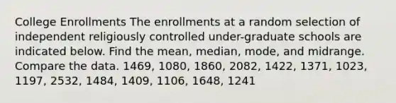 College Enrollments The enrollments at a random selection of independent religiously controlled under-graduate schools are indicated below. Find the mean, median, mode, and midrange. Compare the data. 1469, 1080, 1860, 2082, 1422, 1371, 1023, 1197, 2532, 1484, 1409, 1106, 1648, 1241