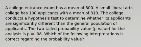 A college entrance exam has a mean of 300. A small liberal arts college has 100 applicants with a mean of 310. The college conducts a hypothesis test to determine whether its applicants are significantly different than the general population of applicants. The two-tailed probability value (p value) for the analysis is p = .08. Which of the following interpretations is correct regarding the probability value?