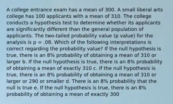 A college entrance exam has a mean of 300. A small liberal arts college has 100 applicants with a mean of 310. The college conducts a hypothesis test to determine whether its applicants are significantly different than the general population of applicants. The two-tailed probability value (p value) for the analysis is p = .08. Which of the following interpretations is correct regarding the probability value? If the null hypothesis is true, there is an 8% probability of obtaining a mean of 310 or larger b. If the null hypothesis is true, there is an 8% probability of obtaining a mean of exactly 310 c. If the null hypothesis is true, there is an 8% probability of obtaining a mean of 310 or larger or 290 or smaller d. There is an 8% probability that the null is true e. If the null hypothesis is true, there is an 8% probability of obtaining a mean of exactly 300