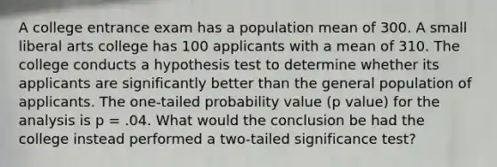 A college entrance exam has a population mean of 300. A small liberal arts college has 100 applicants with a mean of 310. The college conducts a hypothesis test to determine whether its applicants are significantly better than the general population of applicants. The one-tailed probability value (p value) for the analysis is p = .04. What would the conclusion be had the college instead performed a two-tailed significance test?