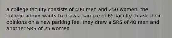 a college faculty consists of 400 men and 250 women. the college admin wants to draw a sample of 65 faculty to ask their opinions on a new parking fee. they draw a SRS of 40 men and another SRS of 25 women