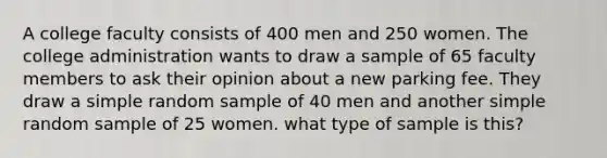 A college faculty consists of 400 men and 250 women. The college administration wants to draw a sample of 65 faculty members to ask their opinion about a new parking fee. They draw a simple random sample of 40 men and another simple random sample of 25 women. what type of sample is this?