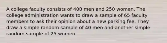 A college faculty consists of 400 men and 250 women. The college administration wants to draw a sample of 65 faculty members to ask their opinion about a new parking fee. They draw a simple random sample of 40 men and another simple random sample of 25 women.