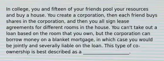 In college, you and fifteen of your friends pool your resources and buy a house. You create a corporation, then each friend buys shares in the corporation, and then you all sign lease agreements for different rooms in the house. You can't take out a loan based on the room that you own, but the corporation can borrow money on a blanket mortgage, in which case you would be jointly and severally liable on the loan. This type of co-ownership is best described as a ____________________.