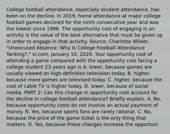 College football​ attendance, especially student​ attendance, has been on the decline. In​ 2019, home attendance at major college football games declined for the ninth consecutive year and was the lowest since 1996. The opportunity cost of engaging in an activity is the value of the best alternative that must be given up in order to engage in that activity. ​Source: Charlotte​ Wilder, "Unexcused​ Absence: Why Is College Football Attendance​ Tanking?," si.com, January​ 10, 2020. Your opportunity cost of attending a game compared with the opportunity cost facing a college student 23 years ago is A. ​lower, because games are usually viewed on​ high-definition television today. B. ​higher, because more games are televised today. C. ​higher, because the cost of cable TV is higher today. D. ​lower, because of social media. PART 2: Can this change in opportunity cost account for the decline in college football​ attendance? Briefly explain. A. ​No, because opportunity costs do not involve an actual payment of money. B. ​Yes, because sports fans are rarely rational. C. ​No, because the price of the game ticket is the only thing that matters. D. ​Yes, because these changes increase the opportuni