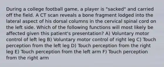 During a college football game, a player is "sacked" and carried off the field. A CT scan reveals a bone fragment lodged into the lateral aspect of his dorsal columns in the cervical spinal cord on the left side. Which of the following functions will most likely be affected given this patient's presentation? A) Voluntary motor control of left leg B) Voluntary motor control of right leg C) Touch perception from the left leg D) Touch perception from the right leg E) Touch perception from the left arm F) Touch perception from the right arm