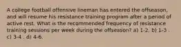 A college football offensive lineman has entered the offseason, and will resume his resistance training program after a period of active rest. What is the recommended frequency of resistance training sessions per week during the offseason? a) 1-2. b) 1-3 . c) 3-4 . d) 4-6.