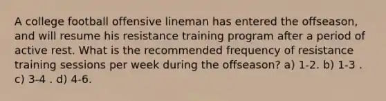 A college football offensive lineman has entered the offseason, and will resume his resistance training program after a period of active rest. What is the recommended frequency of resistance training sessions per week during the offseason? a) 1-2. b) 1-3 . c) 3-4 . d) 4-6.