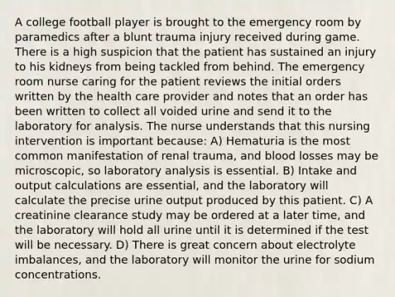 A college football player is brought to the emergency room by paramedics after a blunt trauma injury received during game. There is a high suspicion that the patient has sustained an injury to his kidneys from being tackled from behind. The emergency room nurse caring for the patient reviews the initial orders written by the health care provider and notes that an order has been written to collect all voided urine and send it to the laboratory for analysis. The nurse understands that this nursing intervention is important because: A) Hematuria is the most common manifestation of renal trauma, and blood losses may be microscopic, so laboratory analysis is essential. B) Intake and output calculations are essential, and the laboratory will calculate the precise urine output produced by this patient. C) A creatinine clearance study may be ordered at a later time, and the laboratory will hold all urine until it is determined if the test will be necessary. D) There is great concern about electrolyte imbalances, and the laboratory will monitor the urine for sodium concentrations.