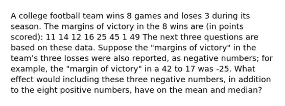 A college football team wins 8 games and loses 3 during its season. The margins of victory in the 8 wins are (in points scored): 11 14 12 16 25 45 1 49 The next three questions are based on these data. Suppose the "margins of victory" in the team's three losses were also reported, as negative numbers; for example, the "margin of victory" in a 42 to 17 was -25. What effect would including these three negative numbers, in addition to the eight positive numbers, have on the mean and median?