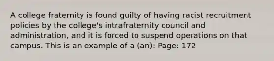 A college fraternity is found guilty of having racist recruitment policies by the college's intrafraternity council and administration, and it is forced to suspend operations on that campus. This is an example of a (an): Page: 172