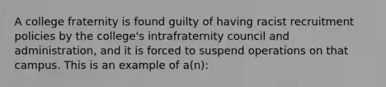 A college fraternity is found guilty of having racist recruitment policies by the college's intrafraternity council and administration, and it is forced to suspend operations on that campus. This is an example of a(n):