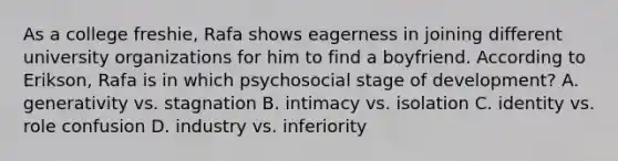 As a college freshie, Rafa shows eagerness in joining different university organizations for him to find a boyfriend. According to Erikson, Rafa is in which psychosocial stage of development? A. generativity vs. stagnation B. intimacy vs. isolation C. identity vs. role confusion D. industry vs. inferiority