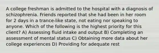 A college freshman is admitted to the hospital with a diagnosis of schizophrenia. Friends reported that she had been in her room for 2 days in a trance-like state, not eating nor speaking to anyone. Which of the following is the highest priority for this client? A) Assessing fluid intake and output B) Completing an assessment of mental status C) Obtaining more data about her college experiences D) Providing for adequate rest