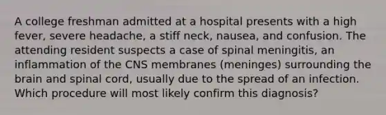 A college freshman admitted at a hospital presents with a high fever, severe headache, a stiff neck, nausea, and confusion. The attending resident suspects a case of spinal meningitis, an inflammation of the CNS membranes (meninges) surrounding the brain and spinal cord, usually due to the spread of an infection. Which procedure will most likely confirm this diagnosis?