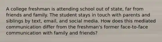 A college freshman is attending school out of state, far from friends and family. The student stays in touch with parents and siblings by text, email, and social media. How does this mediated communication differ from the freshman's former face-to-face communication with family and friends?