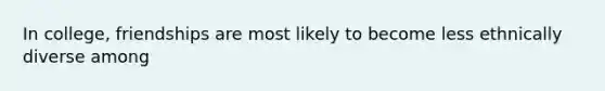 In college, friendships are most likely to become less ethnically diverse among