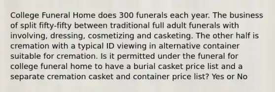 College Funeral Home does 300 funerals each year. The business of split fifty-fifty between traditional full adult funerals with involving, dressing, cosmetizing and casketing. The other half is cremation with a typical ID viewing in alternative container suitable for cremation. Is it permitted under the funeral for college funeral home to have a burial casket price list and a separate cremation casket and container price list? Yes or No