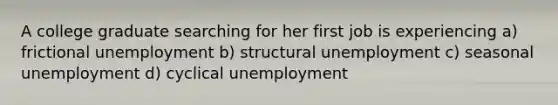 A college graduate searching for her first job is experiencing a) frictional unemployment b) structural unemployment c) seasonal unemployment d) cyclical unemployment