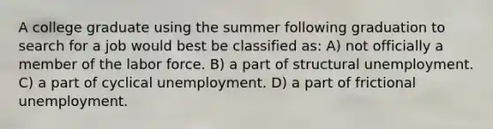 A college graduate using the summer following graduation to search for a job would best be classified as: A) not officially a member of the labor force. B) a part of structural unemployment. C) a part of cyclical unemployment. D) a part of frictional unemployment.