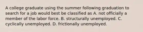 A college graduate using the summer following graduation to search for a job would best be classified as A. not officially a member of the labor force. B. structurally unemployed. C. cyclically unemployed. D. frictionally unemployed.