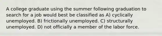 A college graduate using the summer following graduation to search for a job would best be classified as A) cyclically unemployed. B) frictionally unemployed. C) structurally unemployed. D) not officially a member of the labor force.