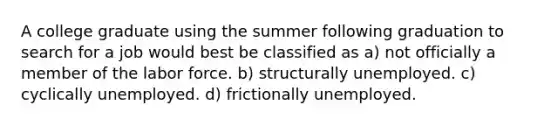 A college graduate using the summer following graduation to search for a job would best be classified as a) not officially a member of the labor force. b) structurally unemployed. c) cyclically unemployed. d) frictionally unemployed.