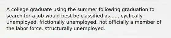 A college graduate using the summer following graduation to search for a job would best be classified as...... cyclically unemployed. frictionally unemployed. not officially a member of the labor force. structurally unemployed.