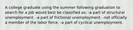 A college graduate using the summer following graduation to search for a job would best be classified as: -a part of structural unemployment. -a part of frictional unemployment. -not officially a member of the labor force. -a part of cyclical unemployment.