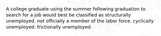 A college graduate using the summer following graduation to search for a job would best be classified as structurally unemployed. not officially a member of the labor force. cyclically unemployed. frictionally unemployed.