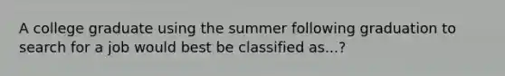 A college graduate using the summer following graduation to search for a job would best be classified as...?