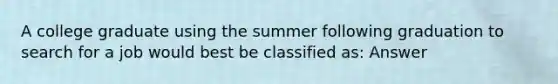 A college graduate using the summer following graduation to search for a job would best be classified as: Answer