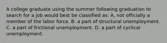 A college graduate using the summer following graduation to search for a job would best be classified as: A. not officially a member of the labor force. B. a part of structural unemployment. C. a part of frictional unemployment. D. a part of cyclical unemployment.