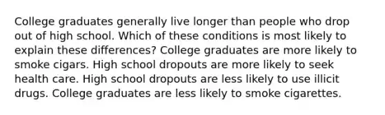 College graduates generally live longer than people who drop out of high school. Which of these conditions is most likely to explain these differences? College graduates are more likely to smoke cigars. High school dropouts are more likely to seek health care. High school dropouts are less likely to use illicit drugs. College graduates are less likely to smoke cigarettes.