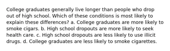 College graduates generally live longer than people who drop out of high school. Which of these conditions is most likely to explain these differences? a. College graduates are more likely to smoke cigars. b. High school dropouts are more likely to seek health care. c. High school dropouts are less likely to use illicit drugs. d. College graduates are less likely to smoke cigarettes.