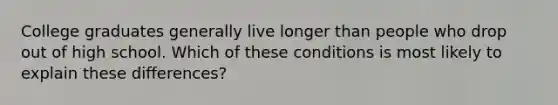 College graduates generally live longer than people who drop out of high school. Which of these conditions is most likely to explain these differences?