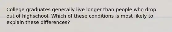 College graduates generally live longer than people who drop out of highschool. Which of these conditions is most likely to explain these differences?