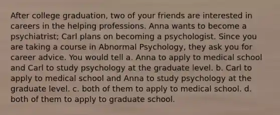 After college graduation, two of your friends are interested in careers in the helping professions. Anna wants to become a psychiatrist; Carl plans on becoming a psychologist. Since you are taking a course in Abnormal Psychology, they ask you for career advice. You would tell a. Anna to apply to medical school and Carl to study psychology at the graduate level. b. Carl to apply to medical school and Anna to study psychology at the graduate level. c. both of them to apply to medical school. d. both of them to apply to graduate school.